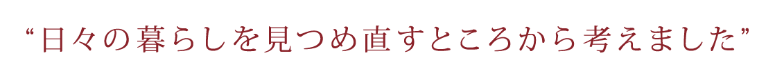 日々の暮らしを見つめ直すところから考えました